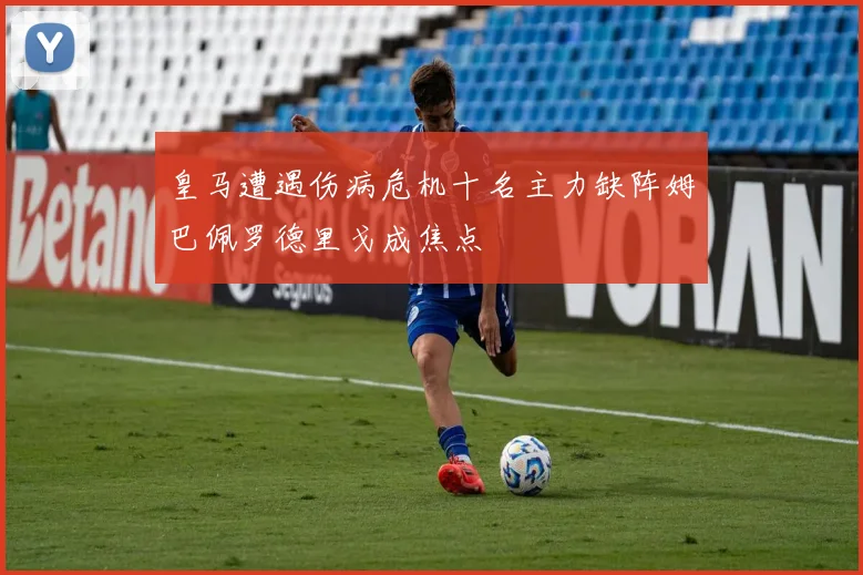 皇马遭遇伤病危机十名主力缺阵姆巴佩罗德里戈成焦点