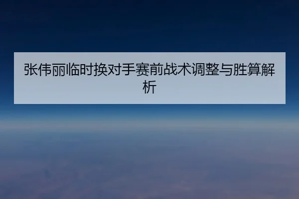 张伟丽临时换对手赛前战术调整与胜算解析