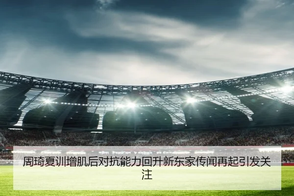 周琦夏训增肌后对抗能力回升新东家传闻再起引发关注