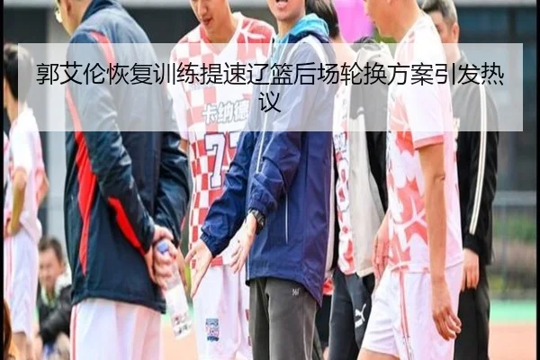 郭艾伦恢复训练提速辽篮后场轮换方案引发热议