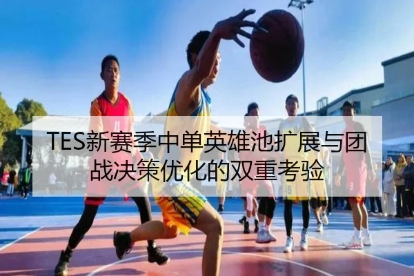 TES新赛季中单英雄池扩展与团战决策优化的双重考验