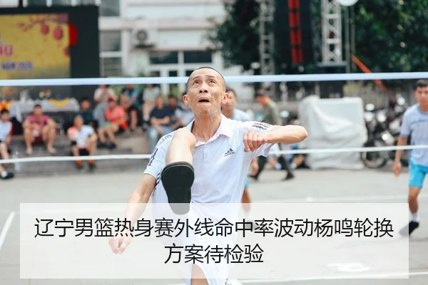辽宁男篮热身赛外线命中率波动杨鸣轮换方案待检验